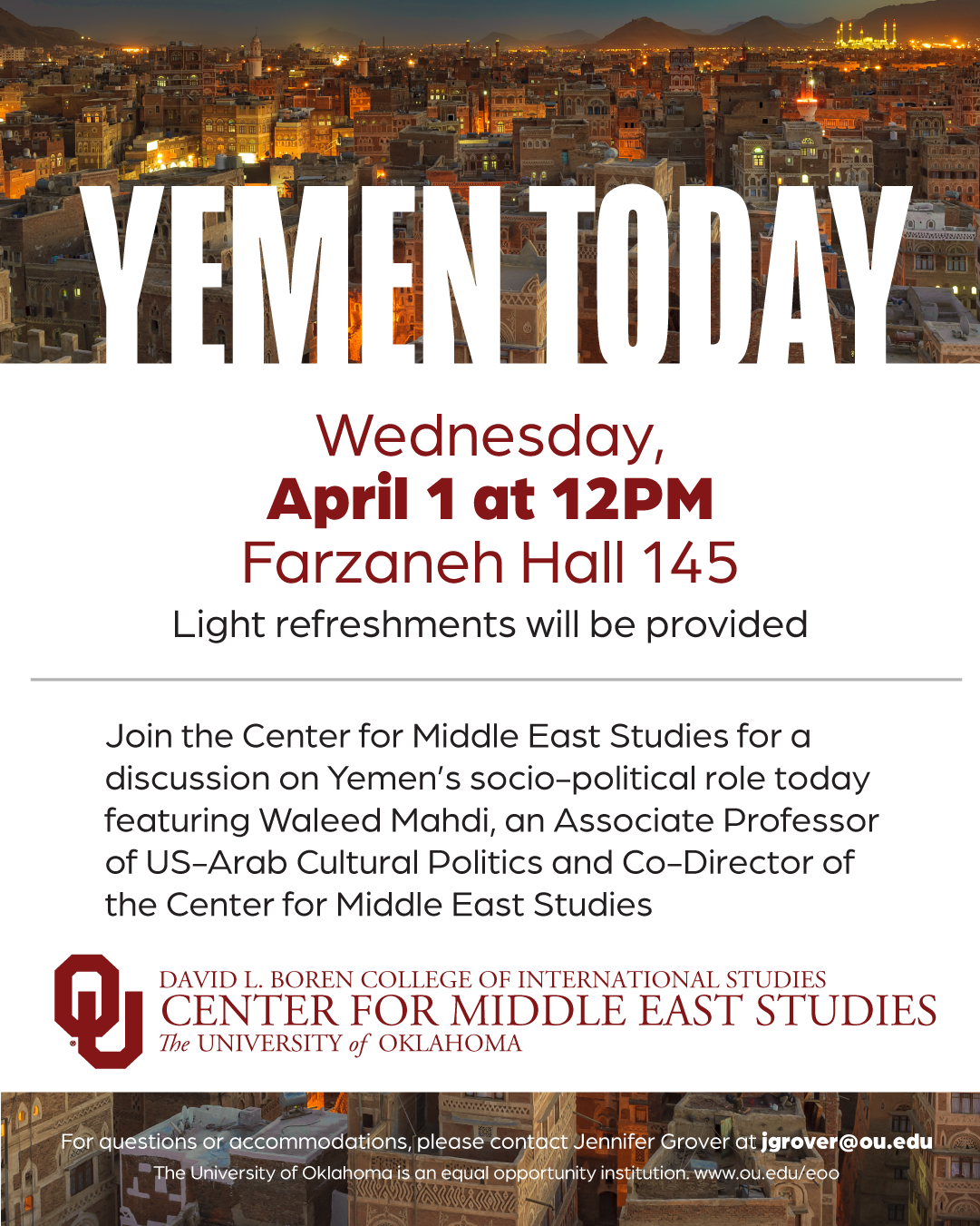 Event flyer with a photograph of a city in Yemen, with the title, “Yemen Today” and the text, "Join the Center for Middle East Studies for a discussion on Yemen's socio-political role today featuring Waleed Mahdi, an Associate Professor of US-Arab Cultural Politics and Co-Director of the Center for Middle East Studies." Event details are given: “Wednesday, April 1 at 12pm, Farzaneh Hall 145. Light refreshments will be provided." Additional text: “For questions or accommodations, please contact Jennifer Grover at jgrover@ou.edu. The University of Oklahoma is an equal opportunity institution. www.ou.edu/eoo”. Logo included: Center for Middle East Studies, David L. Boren College of International Studies, The University of Oklahoma.