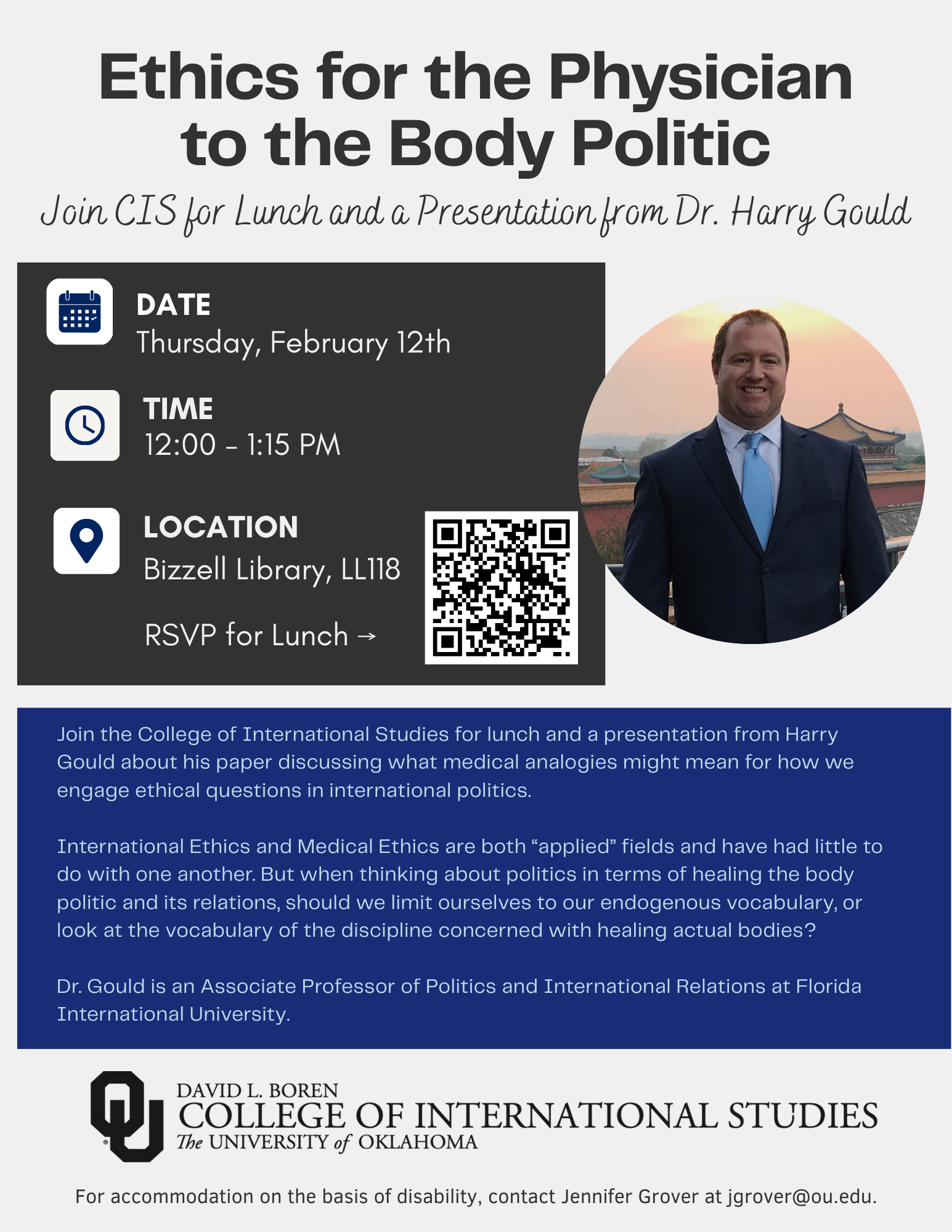 Event flyer with a photograph of Dr. Harry Gould, with the title, “Join CIS for lunch and a presentation from Dr. Harry Gould titled, "Ethics for the Physician to the Body Politic"” and text, “Join the College of International Studies for lunch and a presentation from Harry Gould about his paper discussing what medical analogies might mean for how we engage ethical questions in international politics. International Ethics and Medical Ethics are both “applied” fields and have had little to do with one another. But when thinking about politics in terms of healing the body politic and its relations, should we limit ourselves to our endogenous vocabulary, or look at the vocabulary of the discipline concerned with healing actual bodies? Dr. Gould is an Associate Professor of Politics and International Relations at Florida International University.” Event details are given: Date: Thursday, February 12th, Time: 12:00-1:15pm, Location: Bizzell Library, LL118. There is a QR code to register for lunch - https://qualtrics.ou.edu/jfe/form/SV_bKEWXekT5zp3lyK Additional text: “For accommodation on the basis of disability, contact Jennifer Grover at jgrover@ou.edu. Logo included: David L. Boren College of International Studies, The University of Oklahoma.