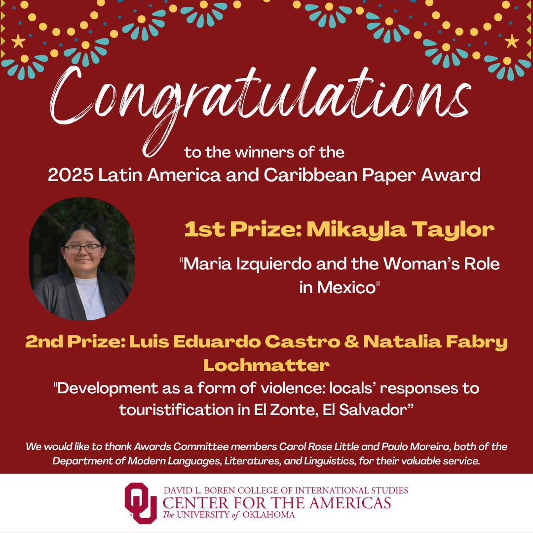 Event flyer with a headshot photograph of Mikayla Taylor with text: Congratulations to the winners of the 2025 Latin America and Caribbean Paper Award. 1st Prize: Mikayla Taylor for her paper, "Maria Izquierdo and the Woman's Role in Mexico." 2nd Prize: Luis Eduardo Castro & Natalia Fabry Lochmatter for their paper, "Development as a form of violence: locals' responses to touristification in El Zonte, El Salvador. We would like to thank awards committee members Carol Rose Litter and Paulo Moreira, both of the Department of Moden Languages, Literatures and Linguistics for their valuable service. OU logo - Center for the Americas, David L. Boren College of International Studies, The University of Oklahoma. 