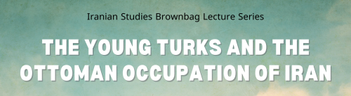 Iranian Studies Brownbag Lecture Series: The Young Turks and the Ottoman Occupation of Iran.