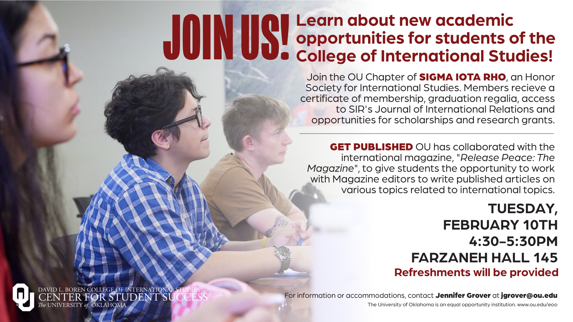 Event flyer with a picture of students in class, with the title: " Join Us! Learn about new academic opportunities for students of the College of International Studies!”. The flyer includes the text: "Join the OU Chapter of Sigma Iota Rho, an Honor Society for International Studies. Members receive a certificate of membership, graduation regalia, access to SIR’s Journal of International Relations and opportunities for scholarships and research grants. Get Published: OU has collaborated with the international magazine, “Release Peace: The Magazine", to give students the opportunity to work with Magazine editors to write published articles on various topics related to international topics.” The flyer gives the event information: Tuesday, February 10th, 4:30-5:30pm, Farzaneh Hall, Rm 145. Refreshments will be provided. For information or accommodations, contact Jennifer Grover at jgrover@ou.edu. The University of Oklahoma is an equal opportunity institution. www.ou.edu/eoo Logo included: Center for Student Success, David L. Boren College of International Studies, The University of Oklahoma.