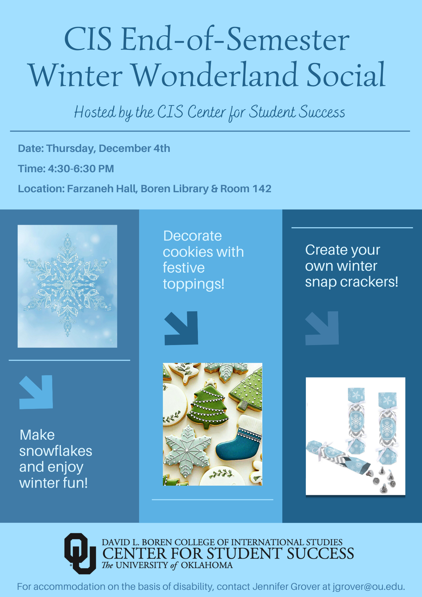 Event flyer with 3 pictures - one of a snowflake, one of Christmas cookies, and one with snap crackers, with the title: "CIS End-of-Semester Winter Wonderland Social, Hosted by the CIS Center for Student Success”. The flyer gives the event information - Date: Thursday, December 4th, Time: 4:30-6:30pm, Location: Farzaneh Hall, Boren Library and Room 142. The flyer inclused the text: "Make snowflakes and enjoy winter fun! Decorate cookies with festive toppings! Create your own winter snap crackers! For accommodation on the basis of disability, contact Jennifer Grover at jgrover@ou.edu.  Logo included: David L. Boren College of International Studies, Center for Student Success, The University of Oklahoma.