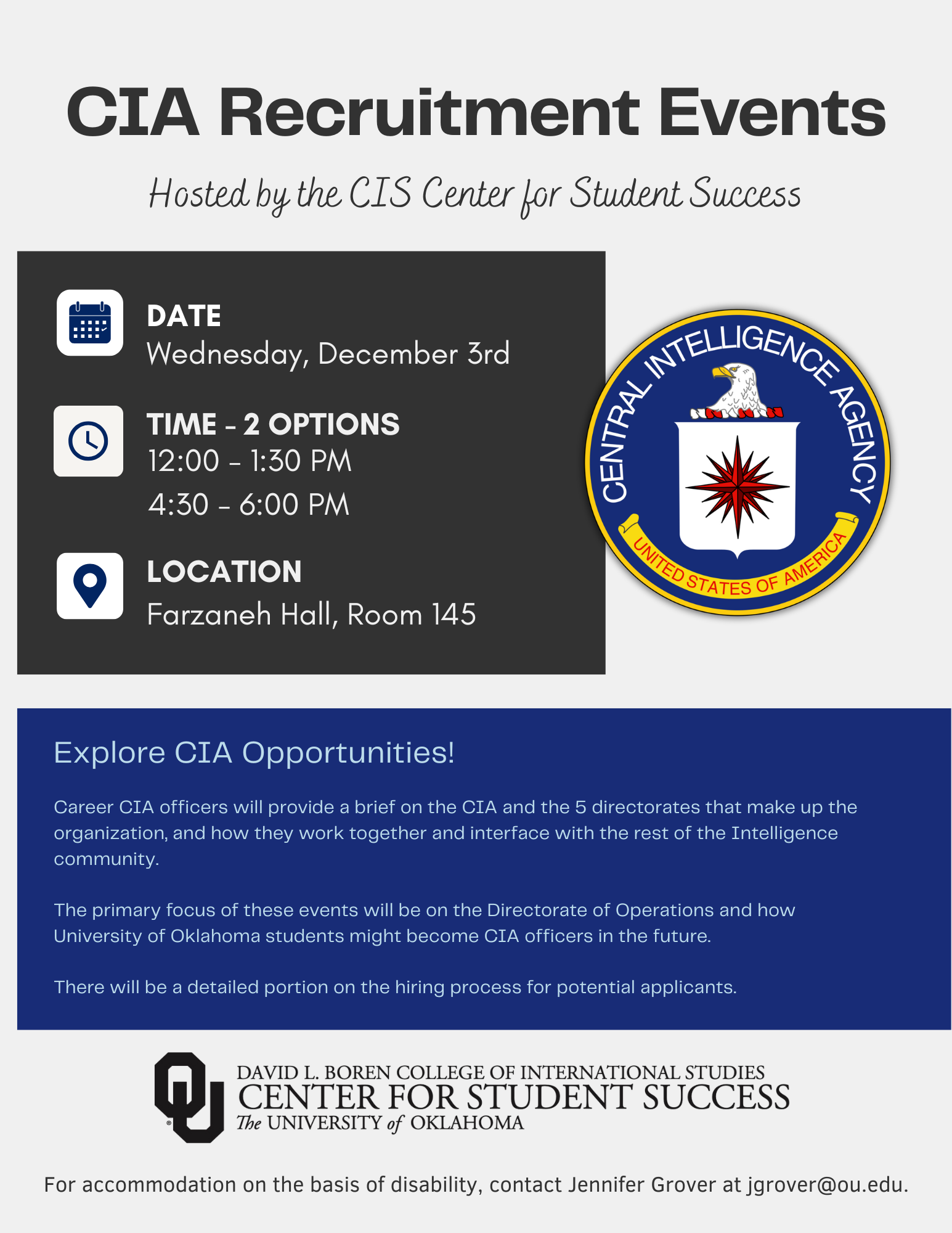 Event flyer with the logo of the Central Intelligence Agency, with the title: "CIS Recruitment Events, Hosted by the CIS Center for Student Success”. The flyer gives the event information - Date: Wednesday, December 3rd, Time - 2 options: 12-1:30pm; 4:30-6:30pm, Location: Farzaneh Hall, Room 145. The flyer inclused the text: "Explore CIA Opportunites! Career CIA officers will provide a brief on the CIA and the 5 directorates that make up the organization, and how that work together and interface with the rest of the Intelligence community. The primary focus of these events will be on the Directorate of Operations and how University of Oklahoma students might become CIA officers in the future. There will be a detailed portion on the hiring process for potential applicants. For accommodation on the basis of disability, contact Jennifer Grover at jgrover@ou.edu."  Logo included: David L. Boren College of International Studies, Center for Student Success, The University of Oklahoma.