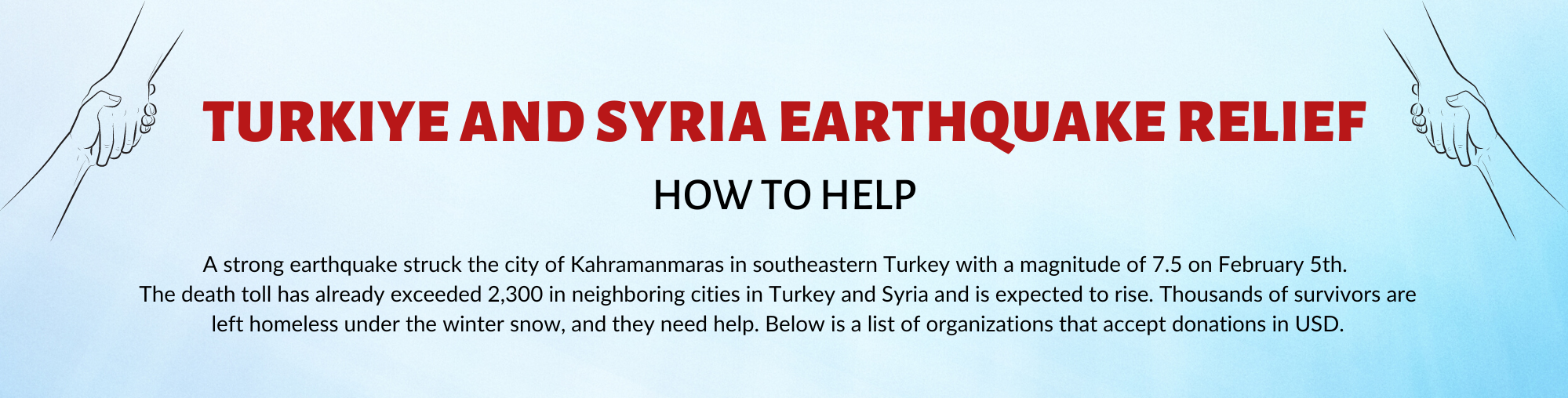 Turkiye and Syria Earthquake Relief: How to Help. A strong earthquake struck the city of Kahramanmaras in southeastern Turkey with a magnitude of 7.5 on February 5th.  The death toll has already exceeded 2,300 in neighboring cities in Turkey and Syria and is expected to rise. Thousands of survivors are left homeless under the winter snow, and they need help. Below is a list of organizations that accept donations in USD.