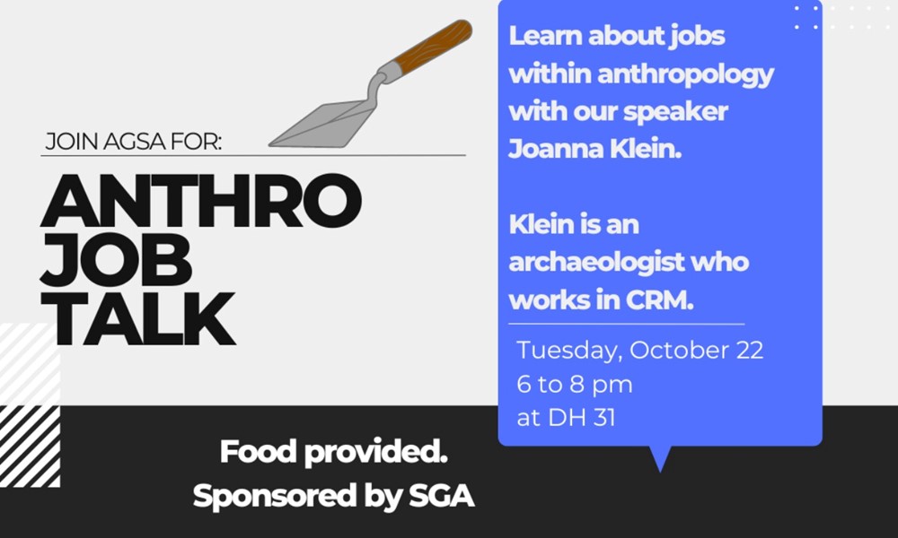 Join AGSA for: Anthro Job Talk. Food provided. sponsored by SGA. learn about jobs within anthropology with our speaker Joanna Klein. Klein is an archaeologist who works in CRM. Tuesday, October 22, 6 to 8 PM in Dale Hall 31.