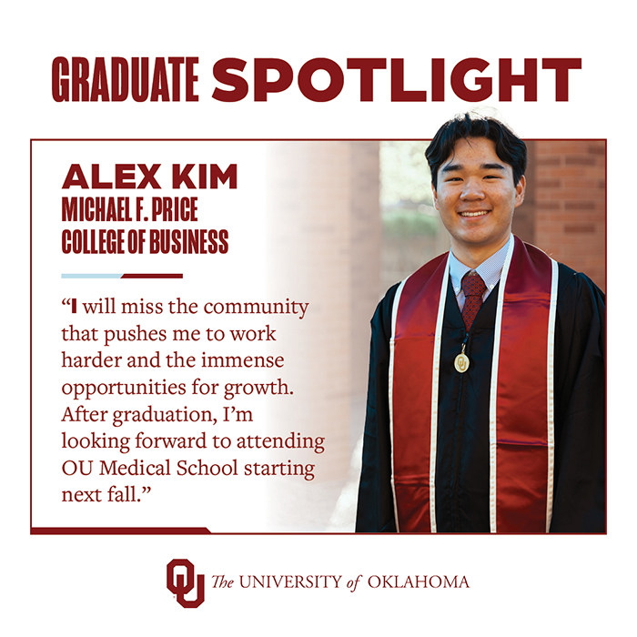 Graduate Spotlight: Alex Kim, Michael F. Price College of Business, The University of Oklahoma. «I will miss the community that pushes me to work harder and the immense opportunities for growth. After graduation, I'm looking forward to attending OU Medical School starting next fall."