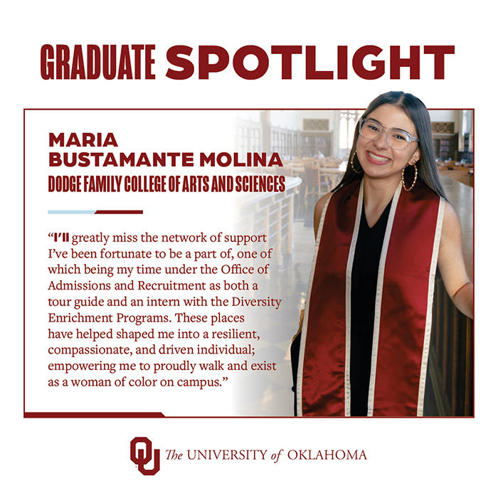 Graduate Spotlight: Maria Bustamante Molina, Dodge Family College of Arts and Sciences, The University of Oklahoma. "I'll greatly miss the network of support I've been fortunate to be a part of, one of which being my time under the Office of Admissions and Recruitment as both a tour guide and an intern with the Diversity Enrichment Programs. These places have helped shaped me into a resilient, compassionate, and driven individual; empowering me to proudly walk and exist as a woman of color on campus."