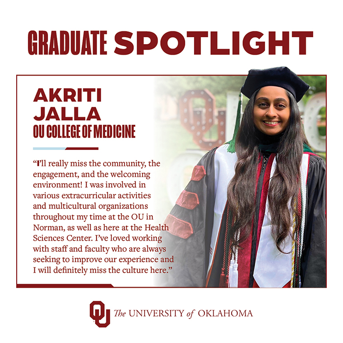 Graduate Spotlight: Akriti Jalla, OU College of Medicine, The University of Oklahoma. "I'll really miss the community, the engagement, and the welcoming environment! I was involved in various extracurricular activities and multicultural organizations throughout my time at the OU in Norman, as well as here at the Health Sciences Center. I've loved working with staff and faculty who are always seeking to improve our experience and I will definitely miss the culture here."