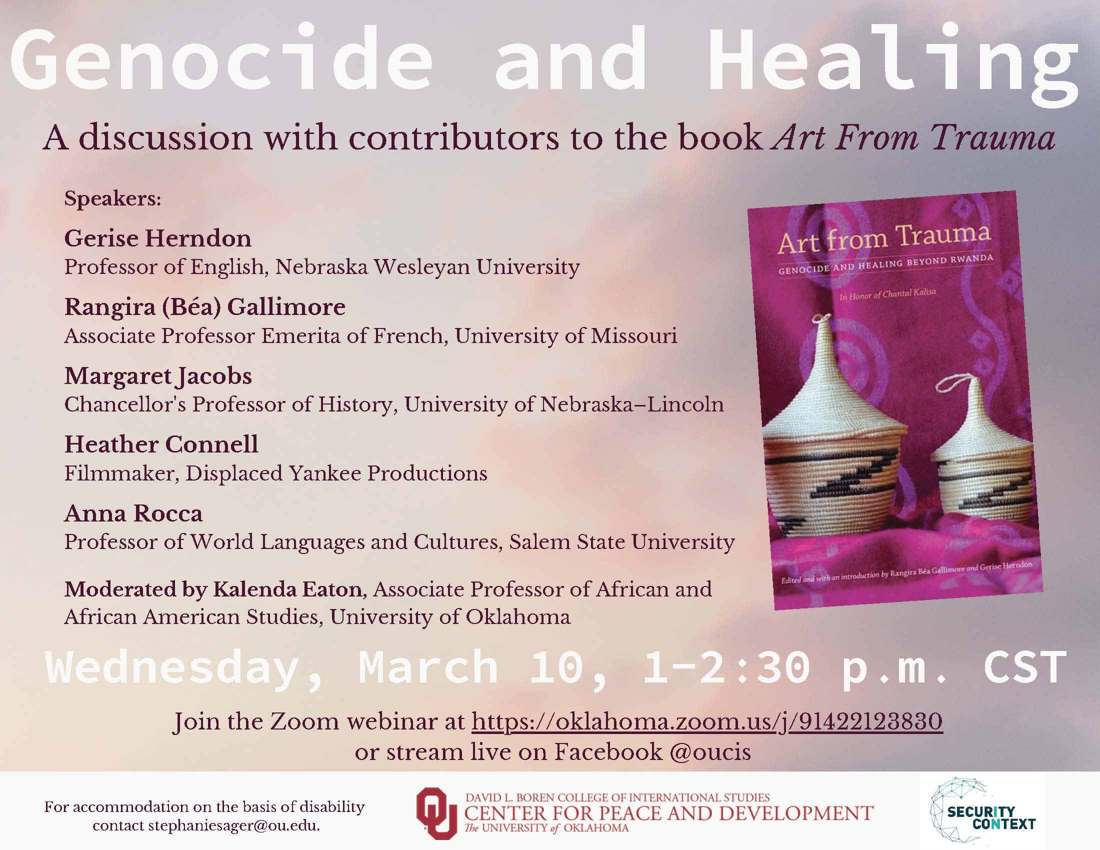 Genocide and Healing A discussion with contributors to the book Art From Trauma. Speakers: Gerise Herndon Professor of English, Nebraska Wesleyan University Rangira (Béa) Gallimore Associate Professor Emerita of French, University of Missouri Margaret Jacobs Chancellor's Professor of History, University of Nebraska–Lincoln Heather Connell Filmmaker, Displaced Yankee Productions Anna Rocca Professor of World Languages and Cultures, Salem State University Genocide and Healing A discussion with contributors to the book Art From Trauma Wednesday, March 10, 1-2:30 p.m. CST Moderated by Kalenda Eaton, Associate Professor of African and African American Studies, University of Oklahoma Join the Zoom webinar at https://oklahoma.zoom.us/j/91422123830 or stream live on Facebook @oucis.