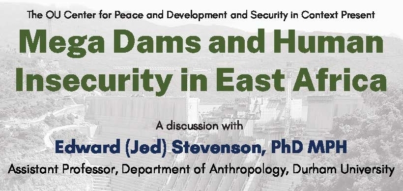 The OU Center for Peace and Development and Security in Context Present Mega Dams and Human Insecurity in East Africa. A discussion with Edward (Jed) Stevenson, PhD MPH Assistant Professor, Department of Anthropology, Durham University. Thursday, March 4 3 - 4:15 p.m. Join via Zoom or stream live on Facebook @oucis. Moderated by Daniel Mains, Associate Professor of Anthropology and African Studies, University of Oklahoma. 