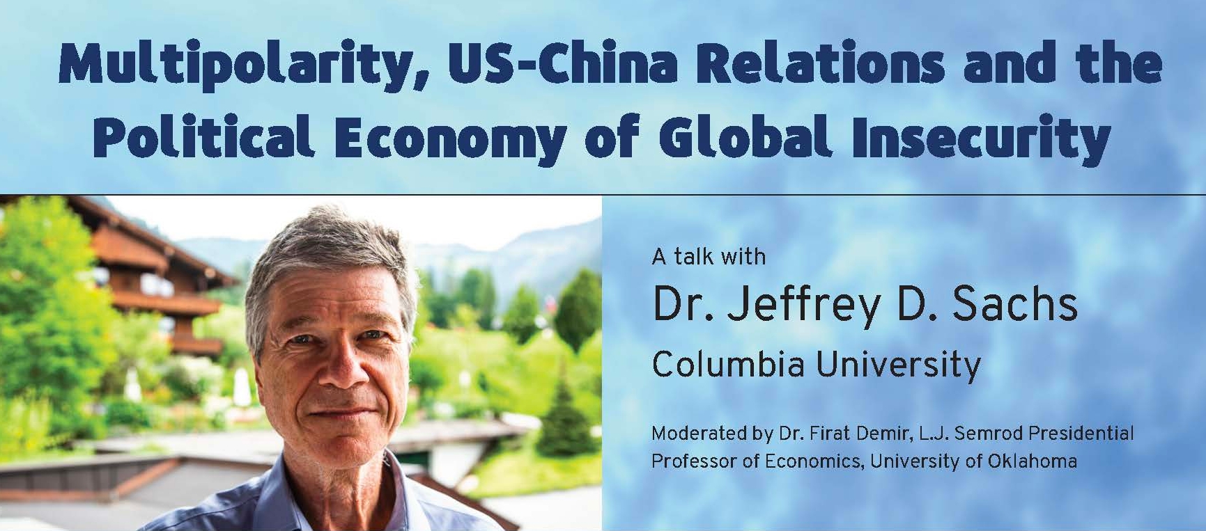 Multipolarity, US-China Relations and the Political Economy of Global Insecurity. A talk with Dr. Jeffrey D. Sachs, Columbia University and moderated by Dr. Firat Demir, L.J. Semrod Presidential Professor of Economics, University of Oklahoma. Wednesday, January 26 9-9:30 a.m. CST | via Zoom Join the event at https://oklahoma.zoom.us/j/96400036626. Jeffrey D. Sachs is Professor and Director of the Center for Sustainable Development at Columbia University. He is President of the UN Sustainable Development Solutions Network and a commissioner of the UN Broadband Commission for Development. Sachs has been advisor to three United Nations Secretaries-General and currently serves as an SDG Advocate under Secretary-General António Guterres. He was twice named among Time’s 100 most influential world leaders and was ranked by the Economist among the top three most influential living economists..