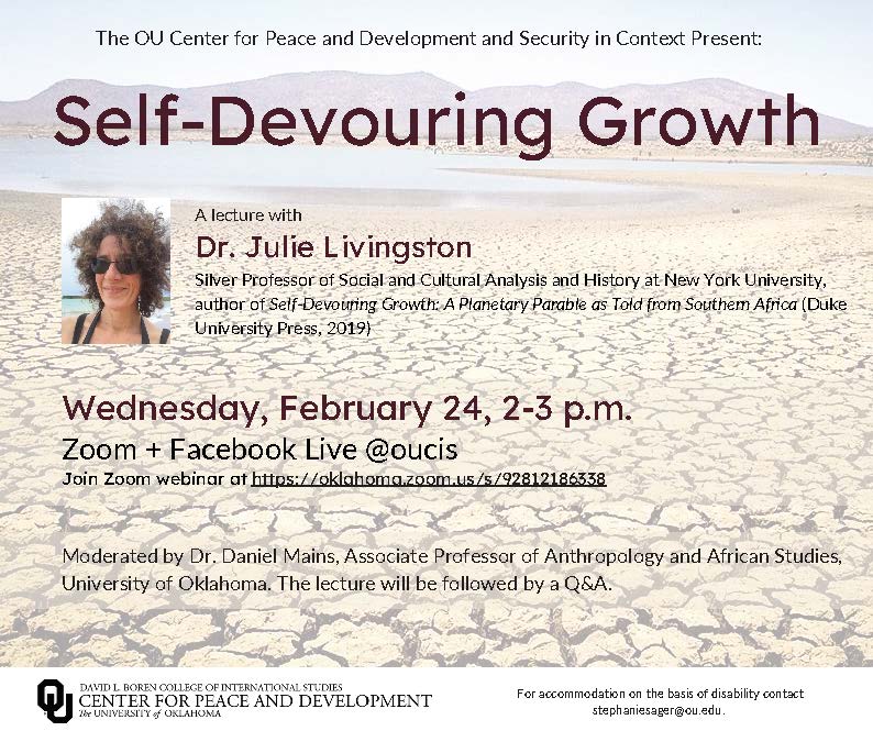 The OU Center for Peace and Development and Security in Context Present:Self-Devouring Growth A lecture with Dr. Julie Livingston Silver Professor of Social and Cultural Analysis and History at New York University, author of Self-Devouring Growth: A Planetary Parable as Told from Southern Africa (Duke University Press, 2019) Wednesday, February 24, 2-3 p.m. Zoom + Facebook Live @oucis Join Zoom webinar at https://oklahoma.zoom.us/s/92812186338.  Moderated by Dr. Daniel Mains, Associate Professor of Anthropology and African Studies, University of Oklahoma. The lecture will be followed by a Q&A. Self-Devouring Growth A lecture with Dr. Julie Livingston Silver Professor of Social and Cultural Analysis and History at New York University, author of Self-Devouring Growth: A Planetary Parable as Told from Southern Africa (Duke University Press, 2019) Wednesday, February 24, 2-3 p.m. Zoom + Facebook Live @oucis Join Zoom webinar at https://oklahoma.zoom.us/s/92812186338 The OU Center for Peace and Development and Security in Context Present: For accommodation on the basis of disability contact stephaniesager@ou.edu.