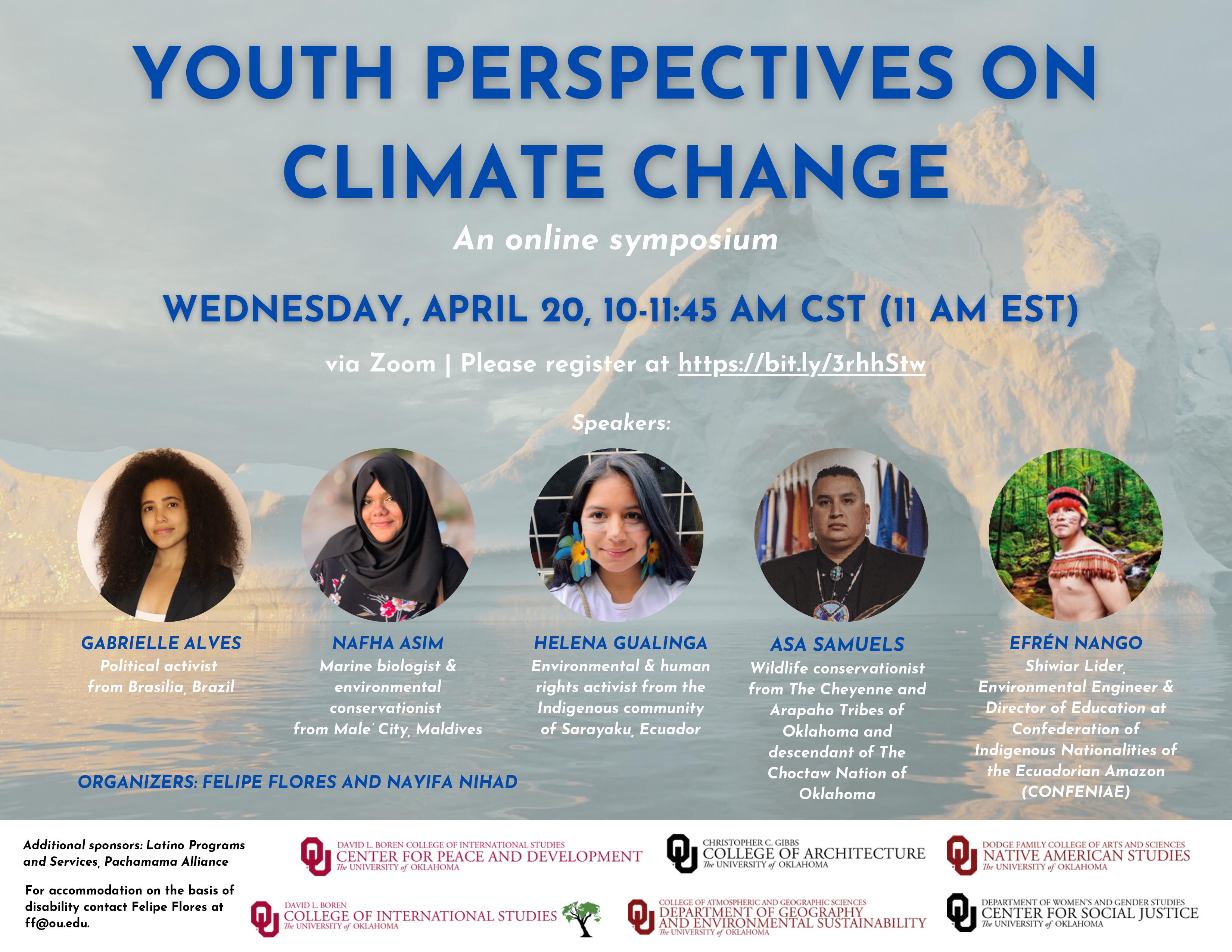 Youth Perspectives on Climate Change - an online symposium. Wednesday, April 20, 10:00-11:45 AM CST (11 AM EST) via Zoom. Speakers: Gabrielle Alves, political activist from Brasilia, Brazil; Nafha Asim, marine biologist and environmental conservationist from Male' City, Maldives; Helena Gualinga, environmental and human rights activist from the Indigenous community of Sarayaku, Ecuador; Asa Samuels, Wildlife conservationist from The Cheyenne and Arapaha Tribes of Oklahoma and descendant of The Choctaw Nation of Oklahoma; and Efren Nango, Shiwiar Lider, environmental engineer and director of education at Conference of Indigenous Nationalities of the Ecuadorian Amazon. Organizers: Nayifa Nihad and Felipe Flores.