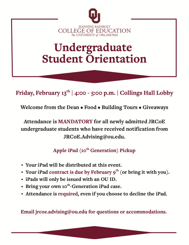Undergraduate Student Orientation Friday, February 13 th | 4:00 - 5:00 p.m. | Collings Hall Lobby Welcome from the Dean • Food • Building Tours • Giveaways Attendance is MANDATORY for all newly admitted JRCoE undergraduate students who have received notification from JRCoE.Advising@ou.edu. th Apple iPad (10 Generation) Pickup Your iPad will be distributed at this event. Your iPad contract is due by February 9 th (or bring it with you). iPads will only be issued with an OU ID. Bring your own 10 th -Generation iPad case. Attendance is required, even if you choose to decline the iPad. Email jrcoe.advising@ou.edu for questions or accommodations.