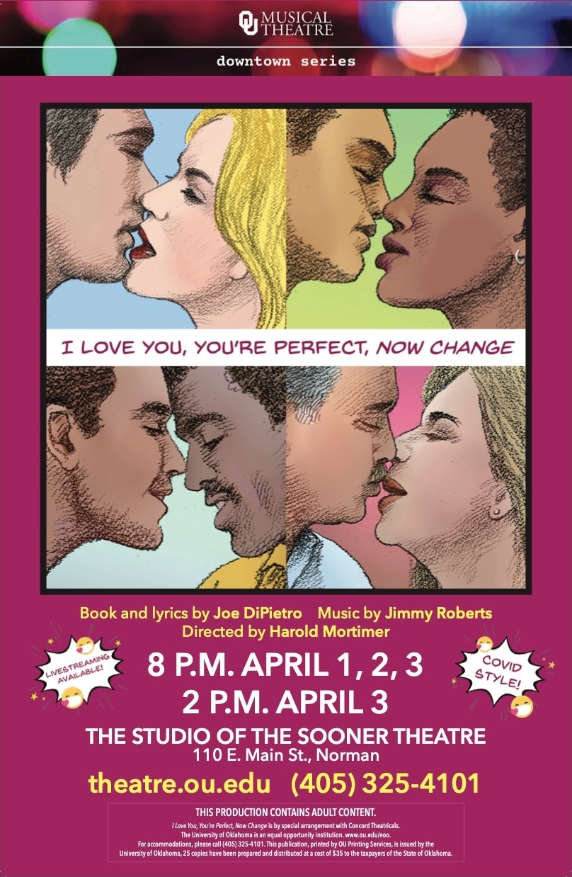 OU Musical Theatre, Downtown Series. I Love You, You're Perfect, Now Change. Books and lyrics by Joe DiPietro. Music by Jimmy Roberts. Directed by Harold Mortimer. Livestreaming available! 8 P.M. April 1, 2, 3; 2 P.M. April 3. COVID Style! The Studio of the Sooner Theatre, 110 E. Main St., Norman. theratre.ou.edu; (405) 325-4101. This production contains adult content. I Love You, You're Perfect, Now Change is by special arrangement with Concord Theatricals. The University of Oklahoma is an equal opportunity institution. www.ou.edu/eoo. For accommodations, please call (405) 325-4101. The publication, printed by OU Printing Services, is issued by the University of Oklahoma, 25 copies have been prepared and distributed at a cost of $35 to the taxpayers of the State of Oklahoma.