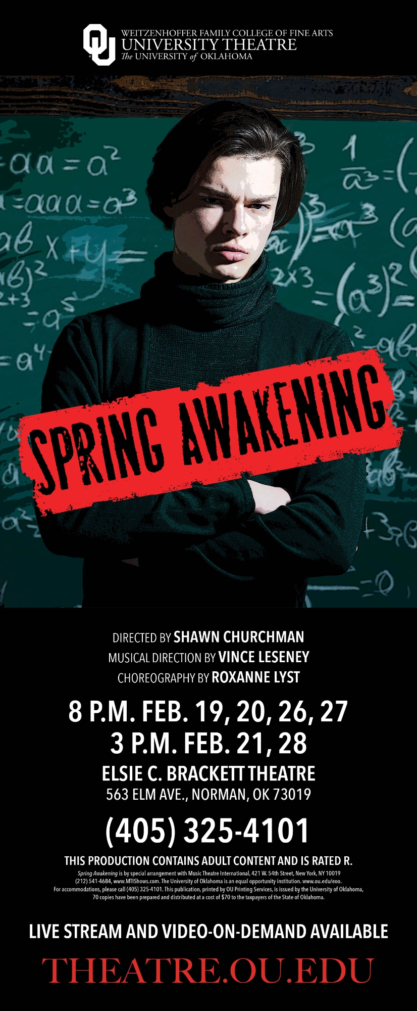 OU Weitzenhoffer Family College of Fine Arts, University Theatre, The University of Oklahoma. Spring Awakening. Directed by Shawn Churchman, Musical Direction by Vince Leseney, Choreography by Roxanne Lyst. 8 P.M. Feb. 19, 20, 26, 27; 3 P.M. Feb. 21, 28. Elsie C. Brackett Theatre, 563 Elm Ave., Norman, OK 73019. (405) 325-4101. This production contains adult content and is rated R. Spring Awakening is by special arrangement with Music Theatre International, 421 W. 54th Street, New York, NY 10019. (212) 541-4684, www.MTIShows.com. The University of Oklahoma is an equal opportunity institution. www.ou.edu/eoo. For accommodations, please call (405) 325-4101. This publication, printed by OU Printing Services, is issued by the University of Oklahoma, 70 copies have been prepared and distributed at a cost of $70 to the taxpayers of the State of Oklahoma. Live stream and video-on-demand available. theatre.ou.edu.