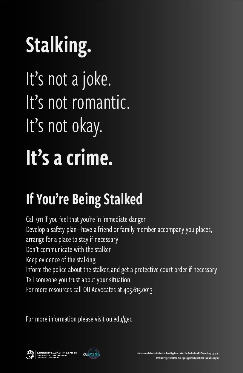 Stalking. It's not a joke. It's not romantic. It's not okay. It's a crime. If you're being stalked: call 911 if you feel that you're in immediate danger; develop a safety plan; have a friend or family member accompany you places; arrange for a place to stay if necessary; don't communicate with the stalker; keep evidence of the stalking; inform the police about the stalker; get a protective court order if necessary; tell someone you trust about your situation. For more resources call OU Advocates at 405-615-0013.