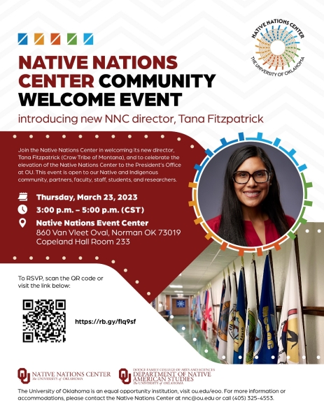 Provost Academic Bulletin: Event Title: Native Nations Center Community Welcome Event Event Date:  March 23rd, 2023 Event Start Time: 3:00 P.M.  Event End Time: 5:00 P.M. Where: Native Nations Event Center, room 233 in Copeland Hall Please join Native Nations Center, along with our partner Native American Studies, for a NNC Community Welcome. This is an event in which our Native and Indigenous community, partners, faculty, staff, students, and researchers can welcome Tana Fitzpatrick (Crow Tribe of Montana) as the new Director of the Native Nations Center and celebrate the elevation of Native Nations Center to align under the Office of the President and within the Office of Tribal Relations here at the University of Oklahoma. Tana will also outline her plans for the future of the Native Nations Center going forward. Please join us and feel free to bring a dish or just enjoy the food provided by our community partners! Visit our Native Nations Center Website or contact Evelyn Cox at ecox@ou.edu or Katie Bayliss at nas@ou.edu for more information about this event. 