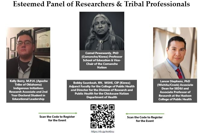 Esteemed Panel of Researchers & Tribal Professionals: Lancer Stephens, PhD (Wichita/Creek) Associate Dean for SED&I and Associate Professor of Research at the Hudson College of Public Health; Bobby Saunkeah, RN,  MSHE, CIP (Kiowa) Adjunct Faculty for the College of Public Health and Director for the Division of Research and Public Health for the Chickasaw Nation Department of Health; Cornel Pewewardy, PhD (Comanche/Kiowa) Professor School of Education & Vice-Chair of the Comanche Nation;  Kelly Berry, M.P.H. (Apache Tribe of Oklahoma) Indigenous Initiatives Research Associate and 2nd Year Doctoral Student in Educational Leadership.