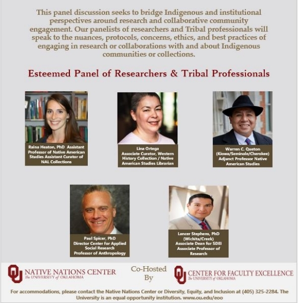  Join Native Nations Center in collaboration with the Center for Faculty Excellence as we offer the second in our “Centering Indigenous Research Series.”  This “lessons learned” webinar seeks to bridge Indigenous and institutional perspectives around research and collaborative community engagement. Our panelists of researchers and Tribal professionals will speak to the nuances, protocols, concerns, ethics, and best practices of engaging in research or collaborations with and about Indigenous communities or collections.  For more information, contact the Native Nations Center at nnc@ou.edu. 