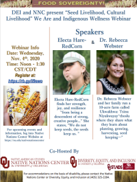 Thank you for joining the Native Nations Center in collaboration with DEI for our Indigenous Wellness and We Are Webinar, “Seed Livelihood, Cultural Livelihood.” This was the first in our series. Engage with our Indigenous experts and scholars Electa Hare-RedCorn and Dr. Rebecca Webster as they share what they know about planting, growing, harvesting, and seed keeping for cultural health and food sovereignty. Webinar Information: November 4, 2020 at noon to 1:30 P.M. CST. This is open to all and more information can be found on the OU Native Nations Center Website at https://ou.edu/nativenationscenter.  For more information, contact the Native Nations Center at nnc@ou.edu. 