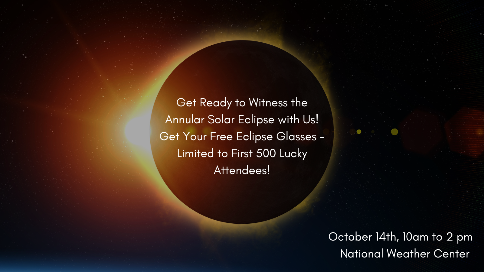 An annular solar eclipse with text inside the eclipse "Get Ready to Witness the Annular Solar Eclipse with Us! Get Your Free Eclipse Glasses - Limited to First 500 Lucky Attendees!" with additional text located at the lower right "October 14th, 10am to 2 pm National Weather Center." 