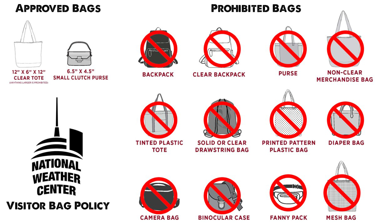 Prohibited bags, backpack, clear backpack, purse, non-clear merchandise bag, tinted plastic tote, solid or clear drawstring bag, printed pattern plastic bag, diaper bag, camera bag, binocular case, fanny pack, mesh bag. Approved bags: 12" x 6" x 12" clear tote (anything larger is prohibited), 6.5" x 4.5" small clutch purse. National Weather Center Visitor Bag Policy.