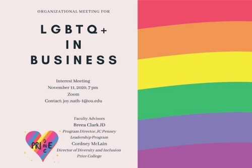 Oranizational Meeting for LGBTQ+ in Business. Interest Meeting, Nov. 11, 2020, 7:00 p.m. on Zoom. Contact: Joy.nath-1@ou.edu. Faculty Advisors Breea Clark JD, Program Director, JCPenney Leadership Program and Cordney McClain, Director of Diversity and Inclusion, Price College. One Price.