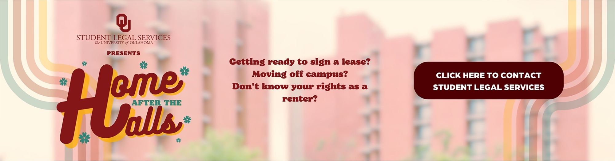 Blurred background image of some of the residence halls on campus. Text overlay that reads, "Student Legal Services Presents Home After the Halls" and some questions surrounding leases, etc. Along with a "button" that states to click for SLS contact.