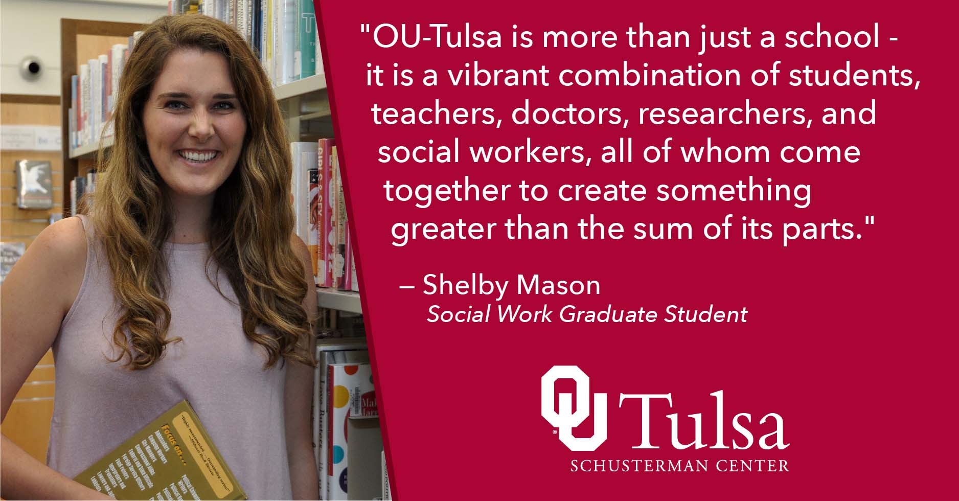 "OU-Tulsa is more than just a school -  it is a vibrant combination of students, teachers, doctors, researchers, and social workers, all of whom come together to create something  greater than the sum of its parts." — Shelby Mason     Social Work Graduate Student