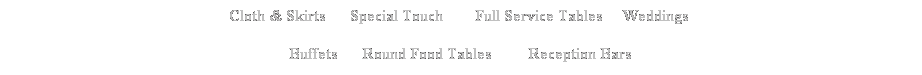 Text Box: Cloth & Skirts &nbsp;&nbsp;&nbsp;&nbsp; Special Touch&nbsp;&nbsp;&nbsp;&nbsp;&nbsp; &nbsp; Full Service Tables&nbsp;&nbsp;&nbsp;&nbsp; Weddings&nbsp; 
Buffets&nbsp;&nbsp;&nbsp; &nbsp; Round Food Tables&nbsp;&nbsp;&nbsp;&nbsp;&nbsp;&nbsp;&nbsp;&nbsp; Reception Bars
&nbsp;

